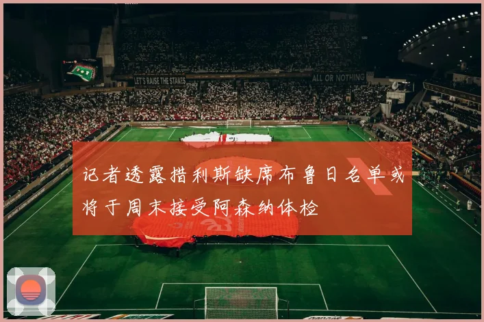 记者透露措利斯缺席布鲁日名单或将于周末接受阿森纳体检
