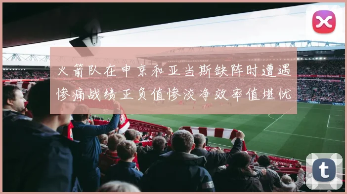 火箭队在申京和亚当斯缺阵时遭遇惨痛战绩正负值惨淡净效率值堪忧