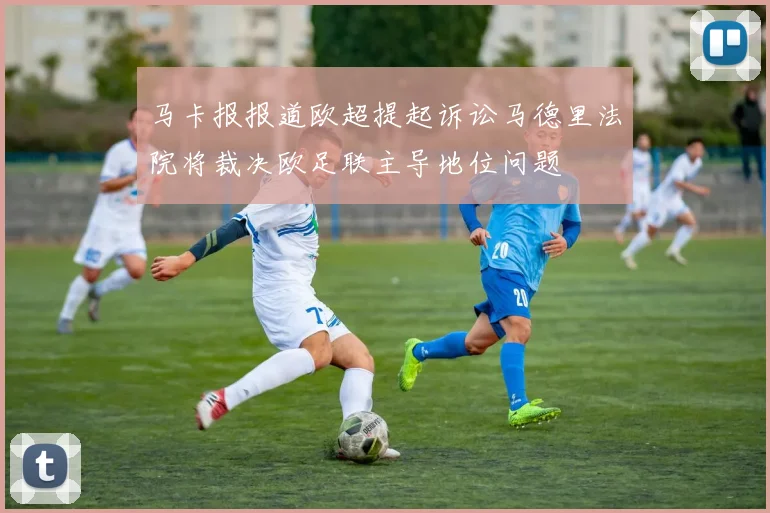马卡报报道欧超提起诉讼马德里法院将裁决欧足联主导地位问题