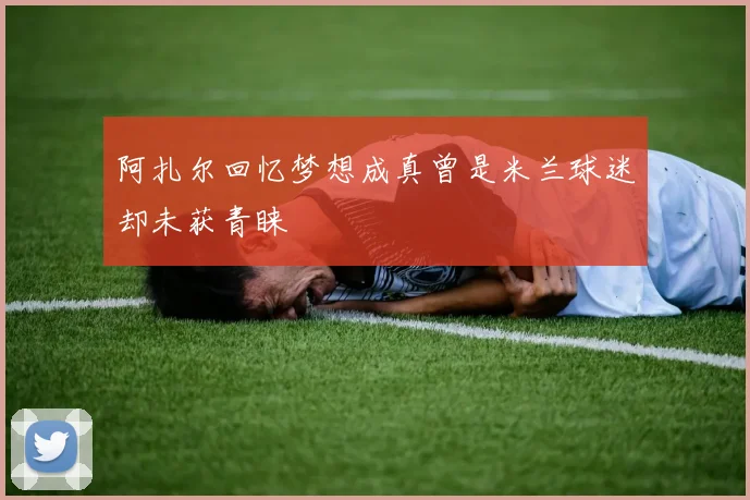 阿扎尔回忆梦想成真曾是米兰球迷却未获青睐