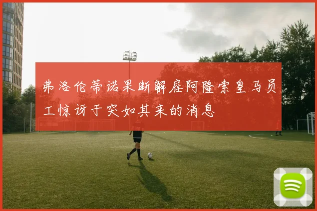 弗洛伦蒂诺果断解雇阿隆索皇马员工惊讶于突如其来的消息