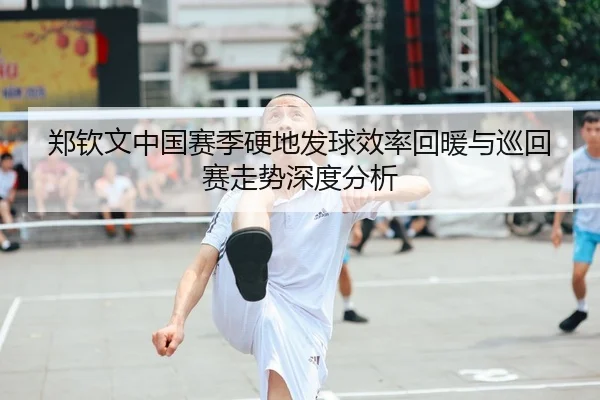 郑钦文中国赛季硬地发球效率回暖与巡回赛走势深度分析